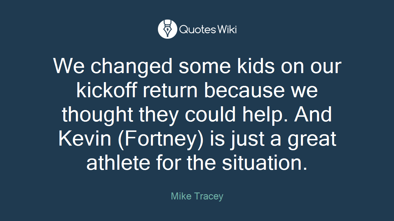 We changed some kids on our kickoff return because we thought they could help. And Kevin (Fortney) is just a great athlete for the situation.