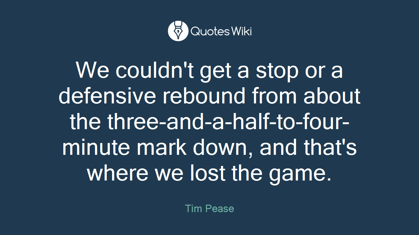 We couldn't get a stop or a defensive rebound from about the three-and-a-half-to-four-minute mark down, and that's where we lost the game.