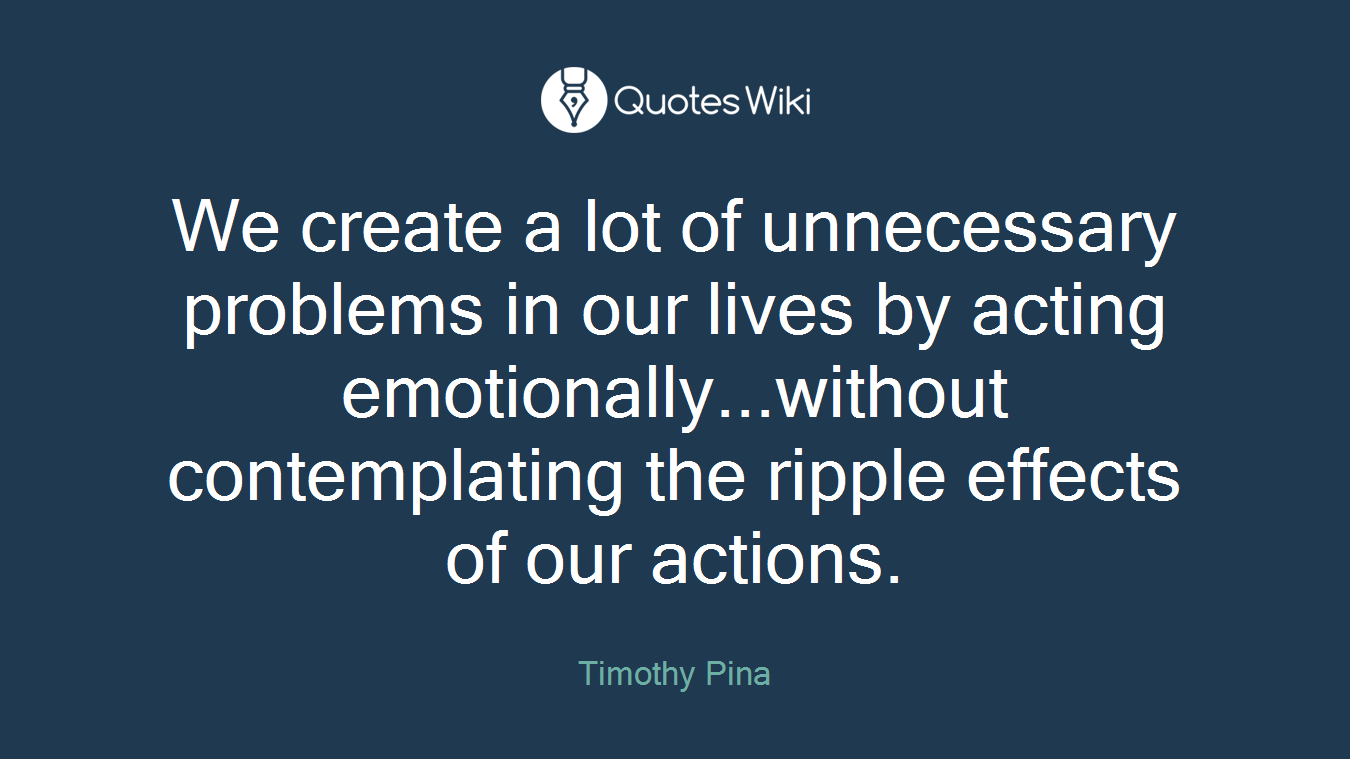 We create a lot of unnecessary problems in our lives by acting emotionally...without contemplating the ripple effects of our actions.