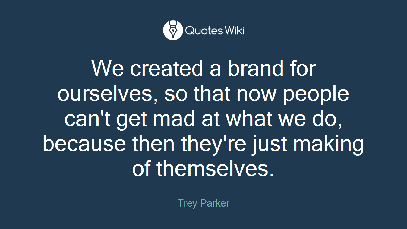 We created a brand for ourselves, so that now people can't get mad at what we do, because then they're just making of themselves.