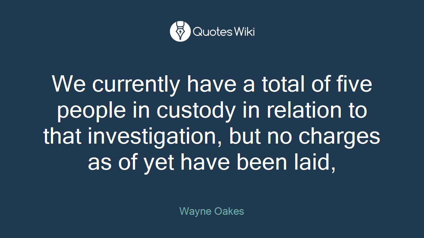 We currently have a total of five people in custody in relation to that investigation, but no charges as of yet have been laid,