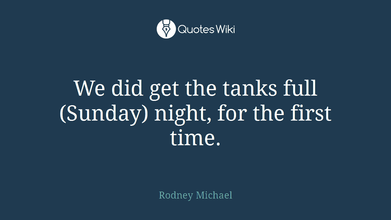 We did get the tanks full (Sunday) night, for the first time.