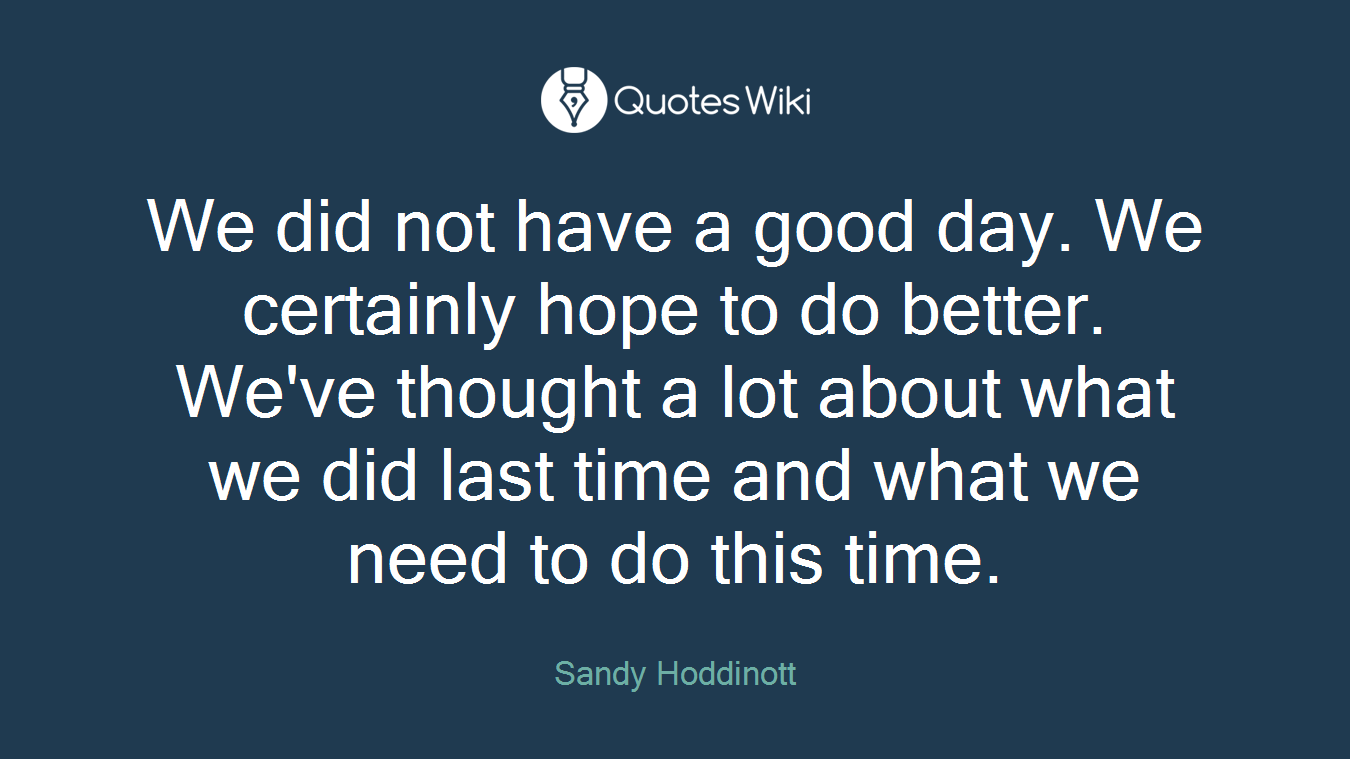 We did not have a good day. We certainly hope to do better. We've thought a lot about what we did last time and what we need to do this time.