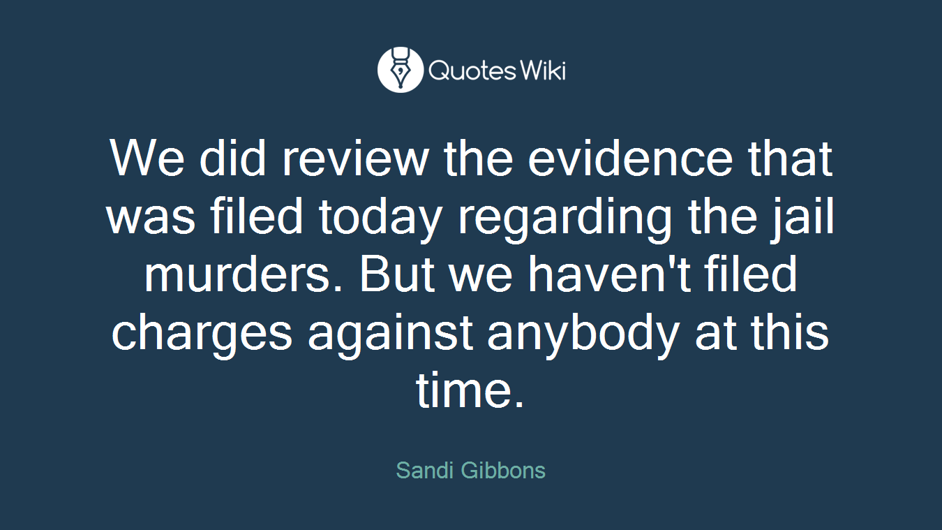 We did review the evidence that was filed today regarding the jail murders. But we haven't filed charges against anybody at this time.