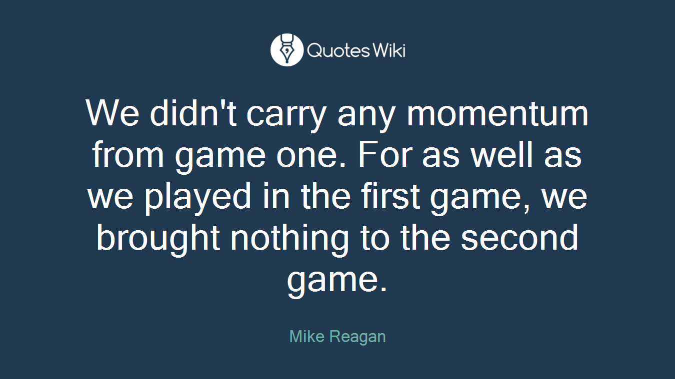 We didn't carry any momentum from game one. For as well as we played in the first game, we brought nothing to the second game.