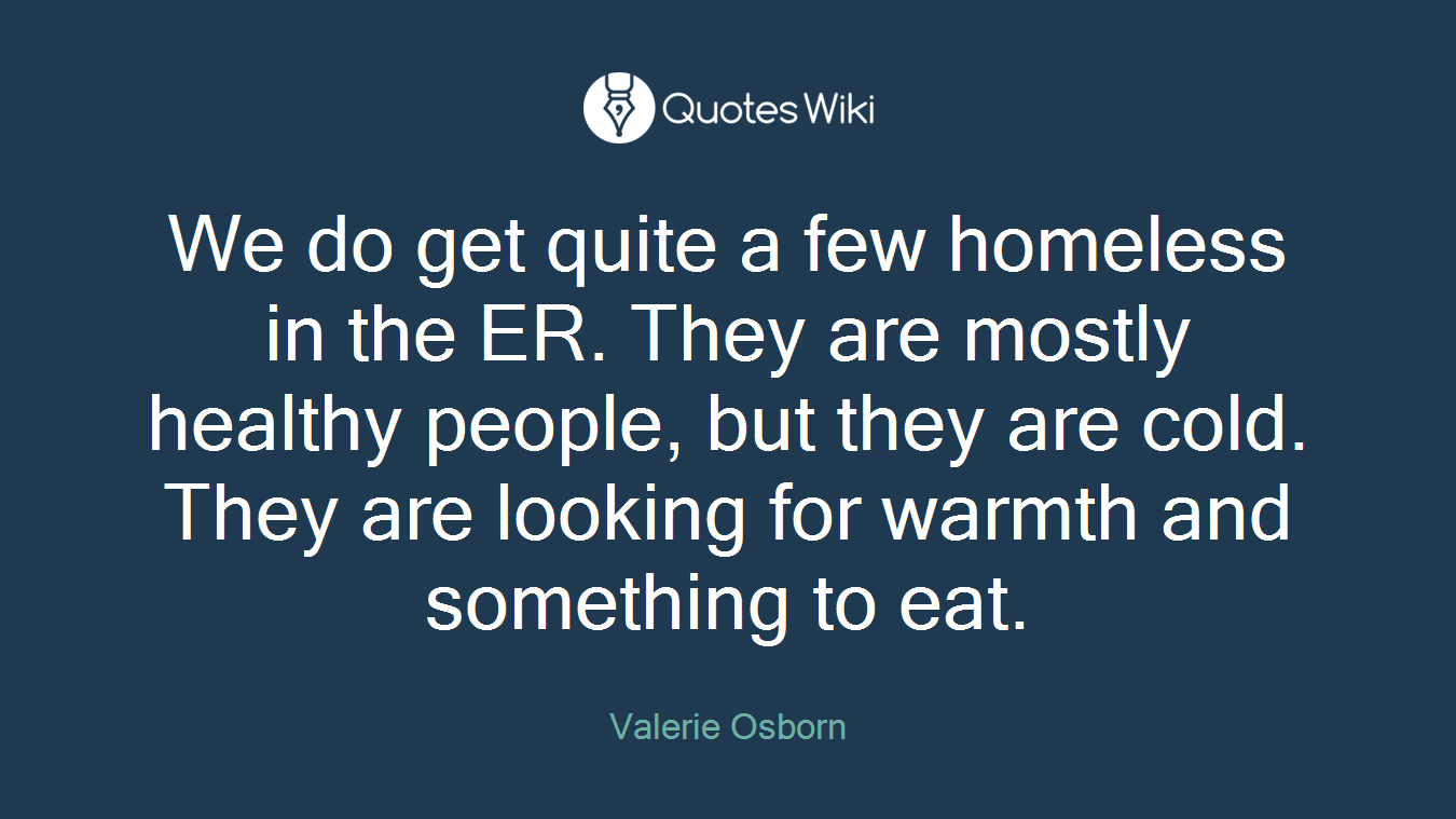 We do get quite a few homeless in the ER. They are mostly healthy people, but they are cold. They are looking for warmth and something to eat.