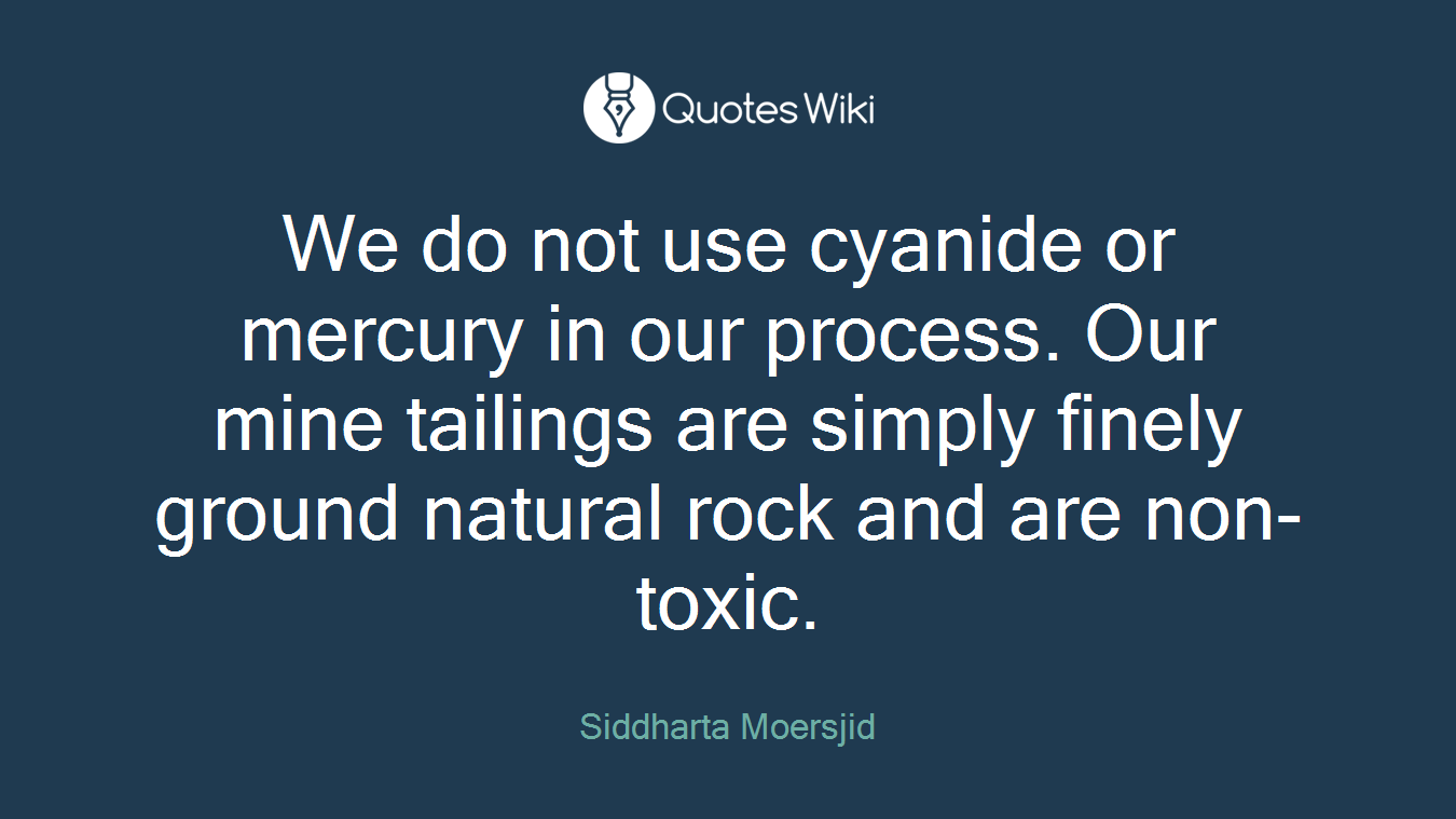 We do not use cyanide or mercury in our process. Our mine tailings are simply finely ground natural rock and are non-toxic.