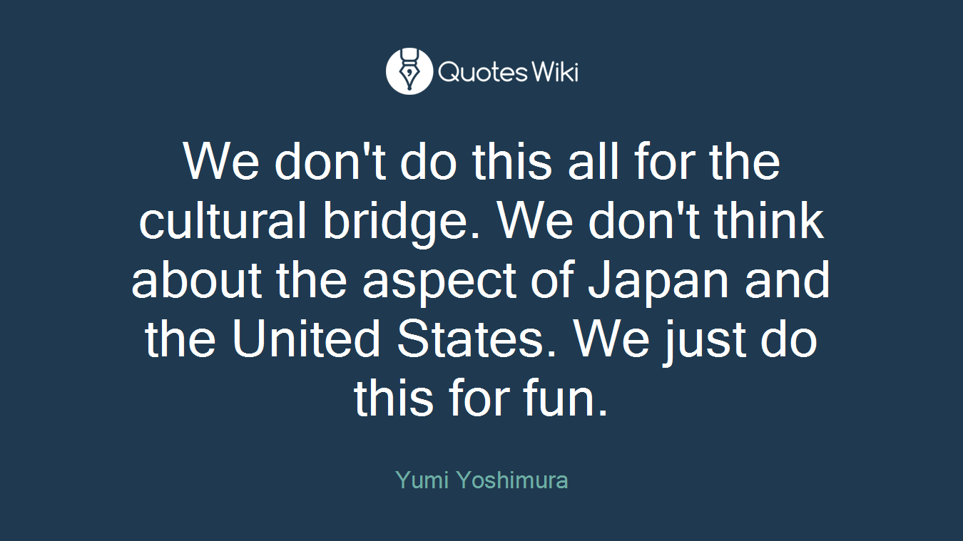 We don't do this all for the cultural bridge. We don't think about the aspect of Japan and the United States. We just do this for fun.