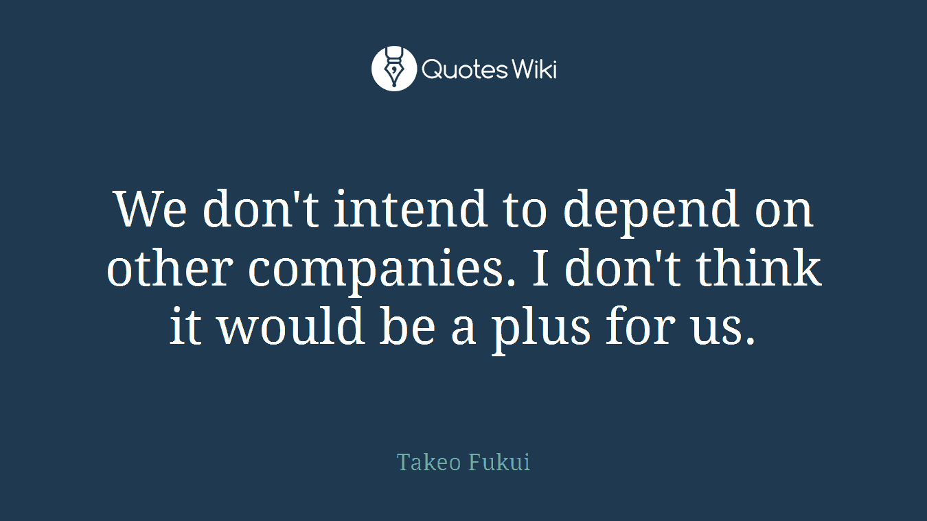 We don't intend to depend on other companies. I don't think it would be a plus for us.