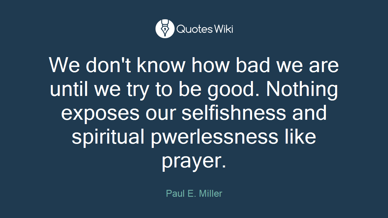 We don't know how bad we are until we try to be good. Nothing exposes our selfishness and spiritual pwerlessness like prayer.
