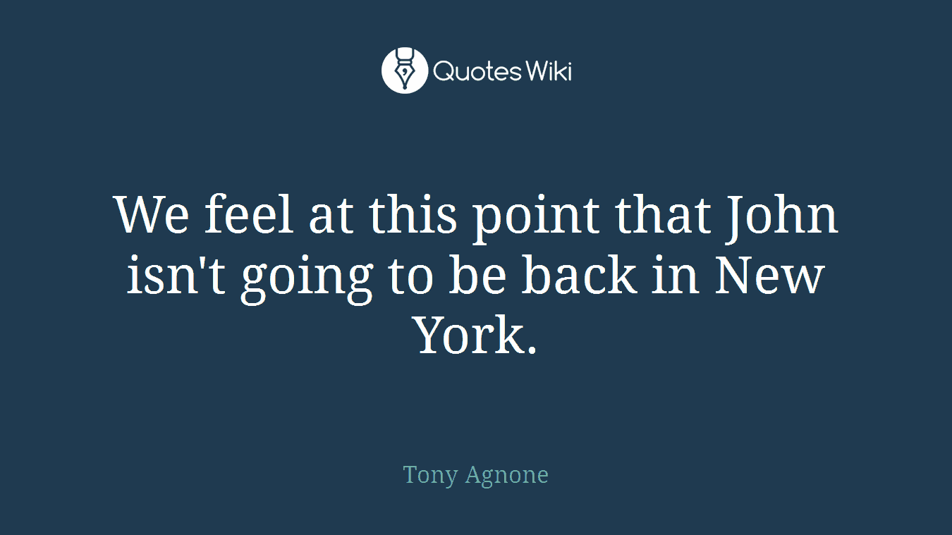 We feel at this point that John isn't going to be back in New York.