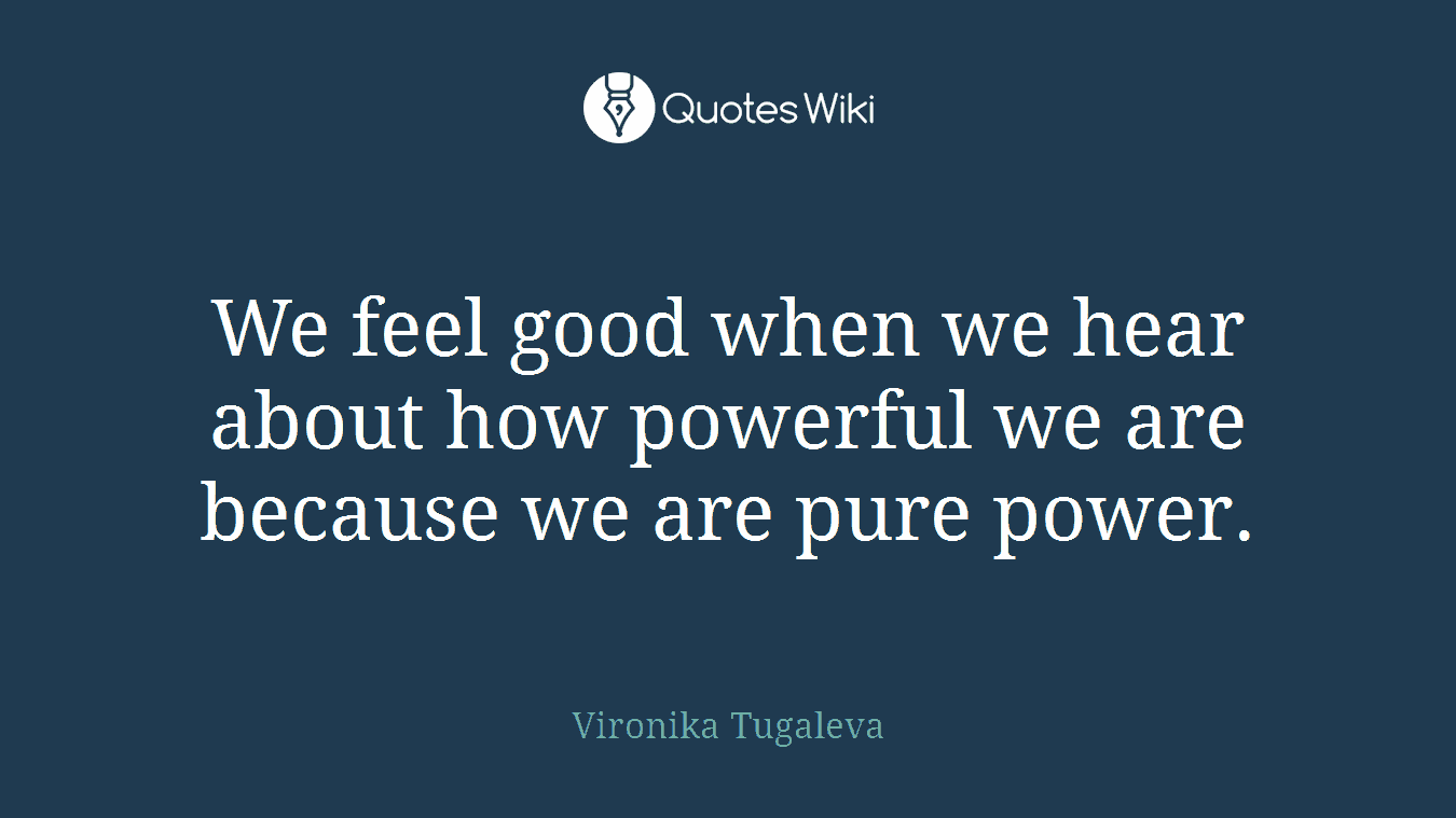 We feel good when we hear about how powerful we are because we are pure power.