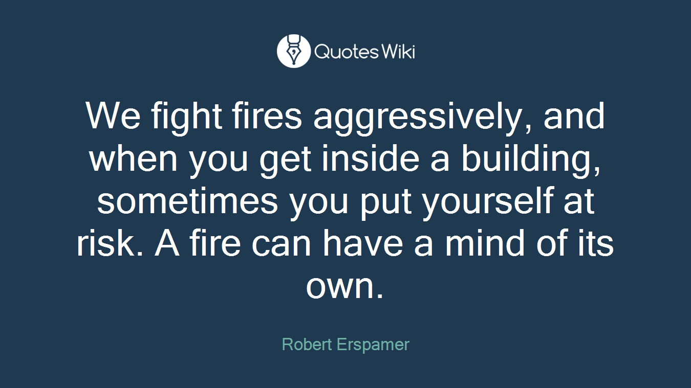 We fight fires aggressively, and when you get inside a building, sometimes you put yourself at risk. A fire can have a mind of its own.