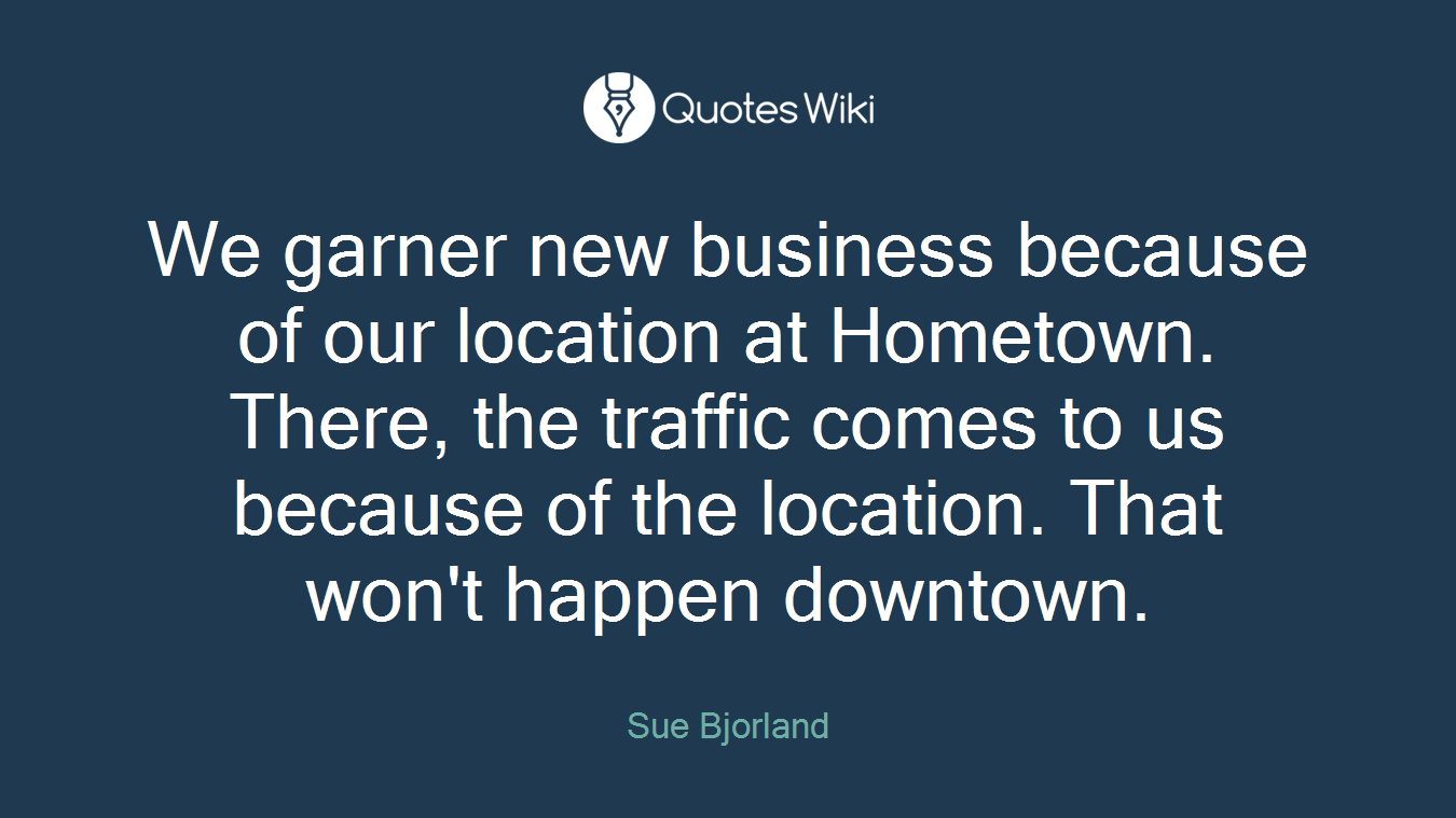 We garner new business because of our location at Hometown. There, the traffic comes to us because of the location. That won't happen downtown.