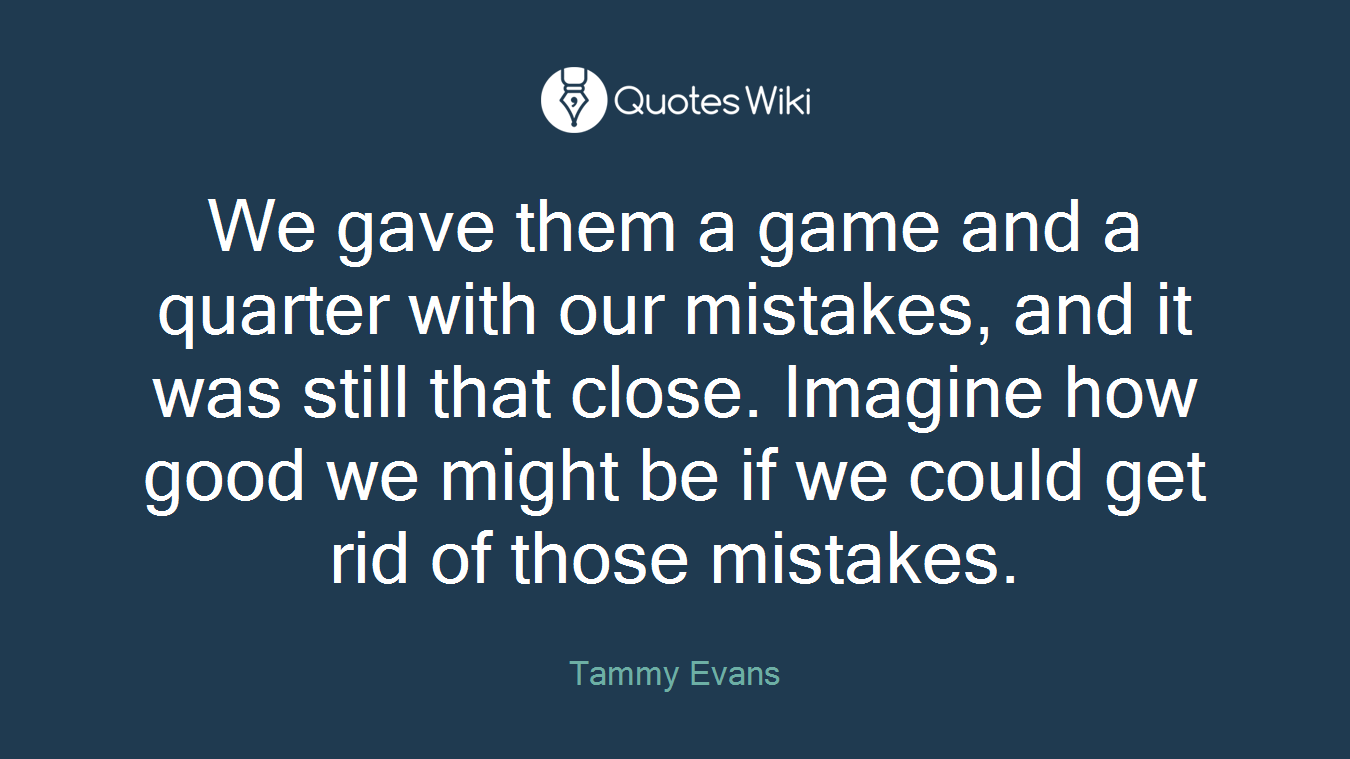 We gave them a game and a quarter with our mistakes, and it was still that close. Imagine how good we might be if we could get rid of those mistakes.