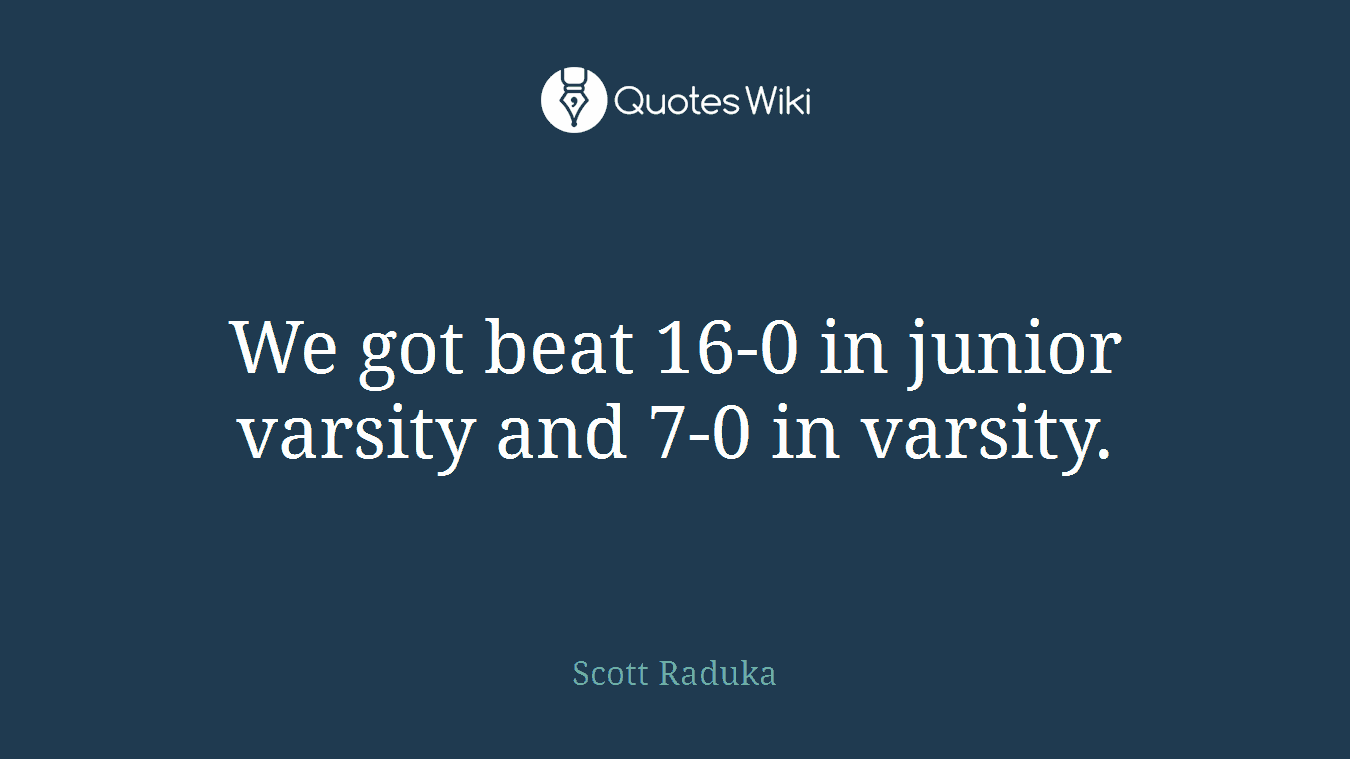 We got beat 16-0 in junior varsity and 7-0 in varsity.