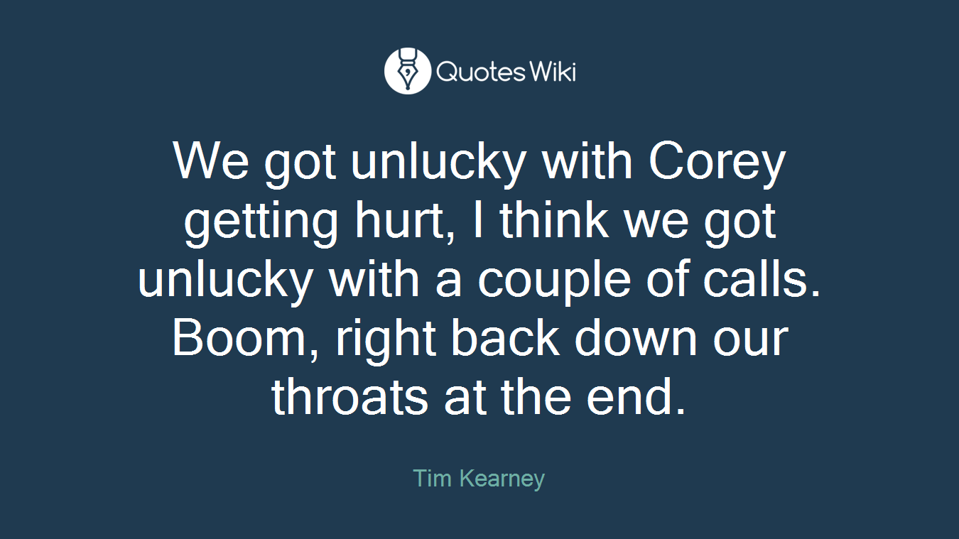 We got unlucky with Corey getting hurt, I think we got unlucky with a couple of calls. Boom, right back down our throats at the end.