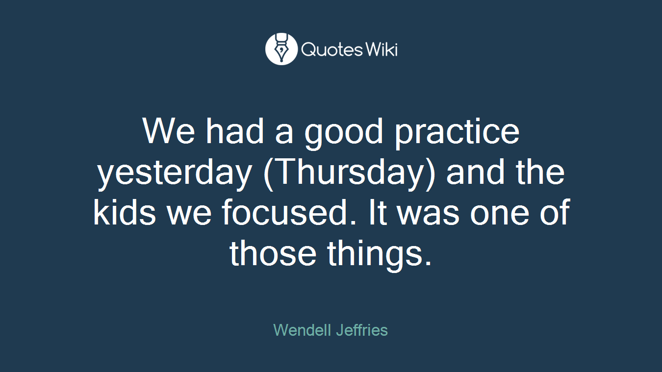 We had a good practice yesterday (Thursday) and the kids we focused. It was one of those things.