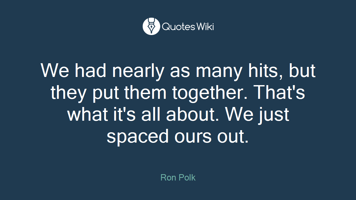 We had nearly as many hits, but they put them together. That's what it's all about. We just spaced ours out.