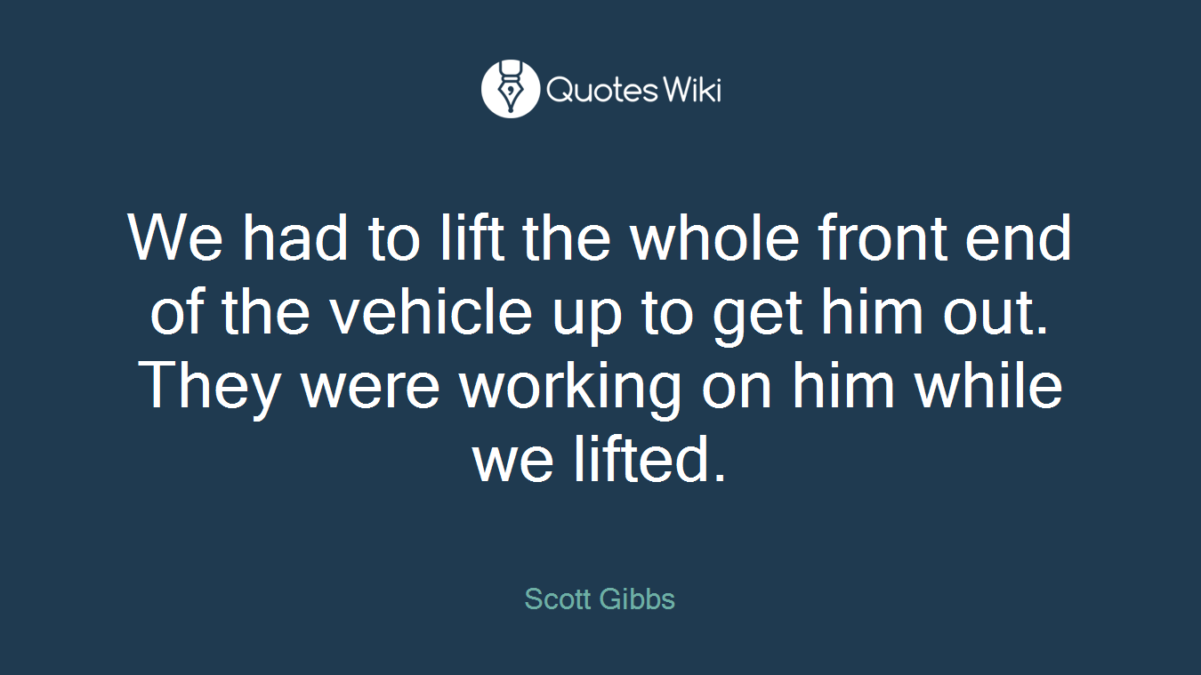 We had to lift the whole front end of the vehicle up to get him out. They were working on him while we lifted.