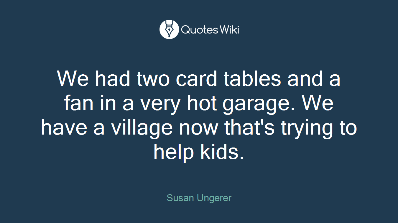 We had two card tables and a fan in a very hot garage. We have a village now that's trying to help kids.