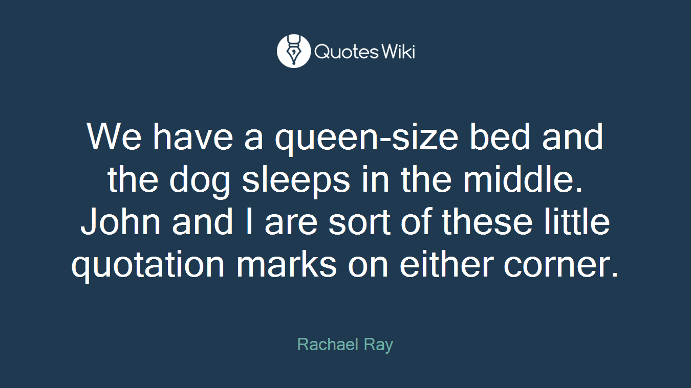 We have a queen-size bed and the dog sleeps in the middle. John and I are sort of these little quotation marks on either corner.
