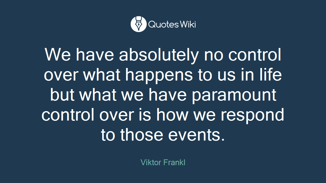 We have absolutely no control over what happens to us in life but what we have paramount control over is how we respond to those events.