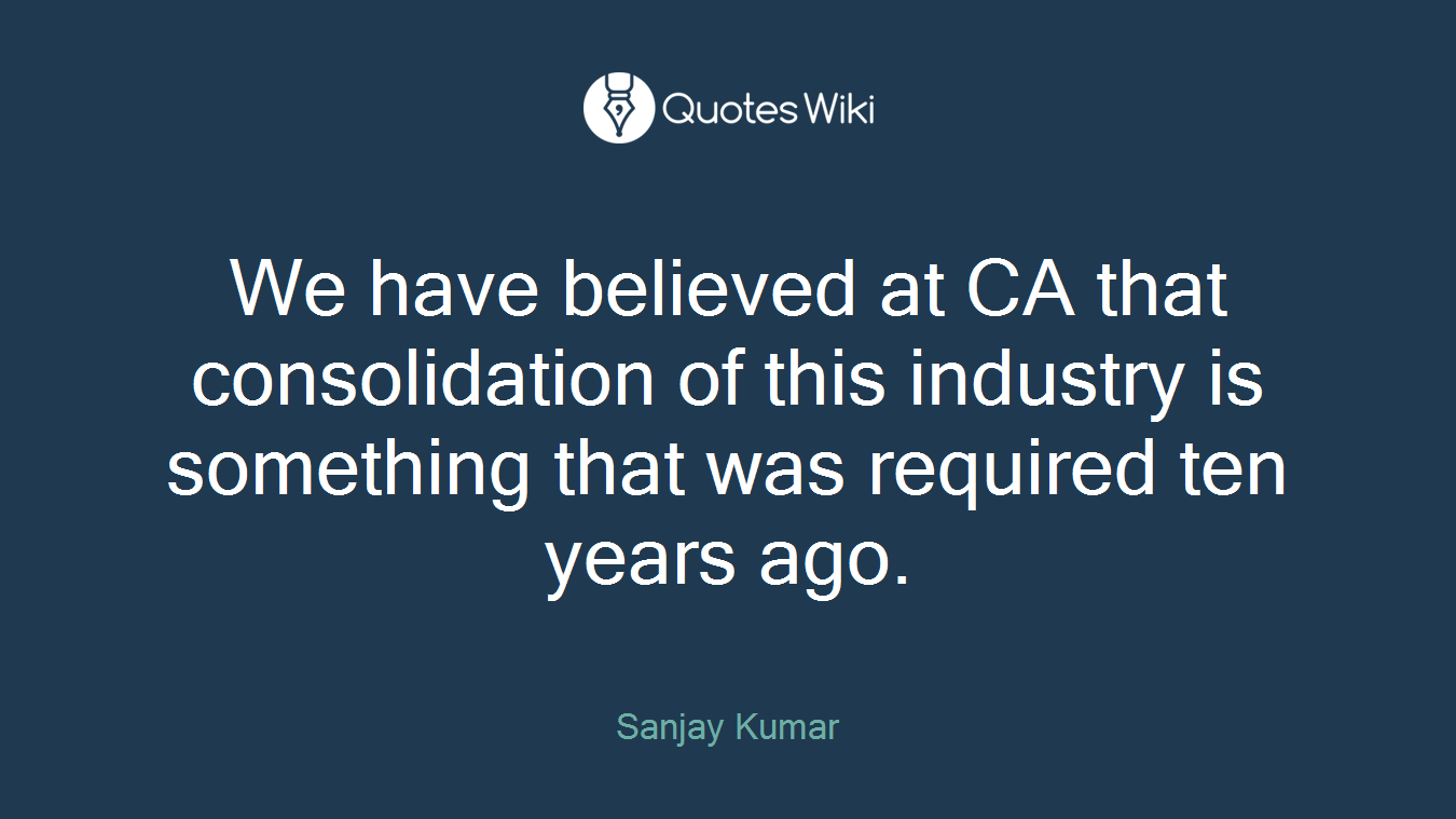 We have believed at CA that consolidation of this industry is something that was required ten years ago.