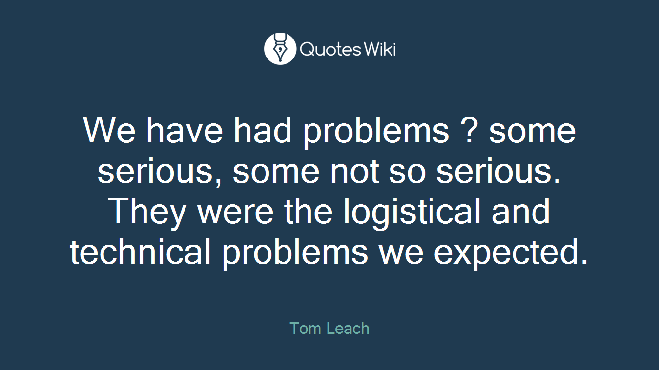 We have had problems ? some serious, some not so serious. They were the logistical and technical problems we expected.