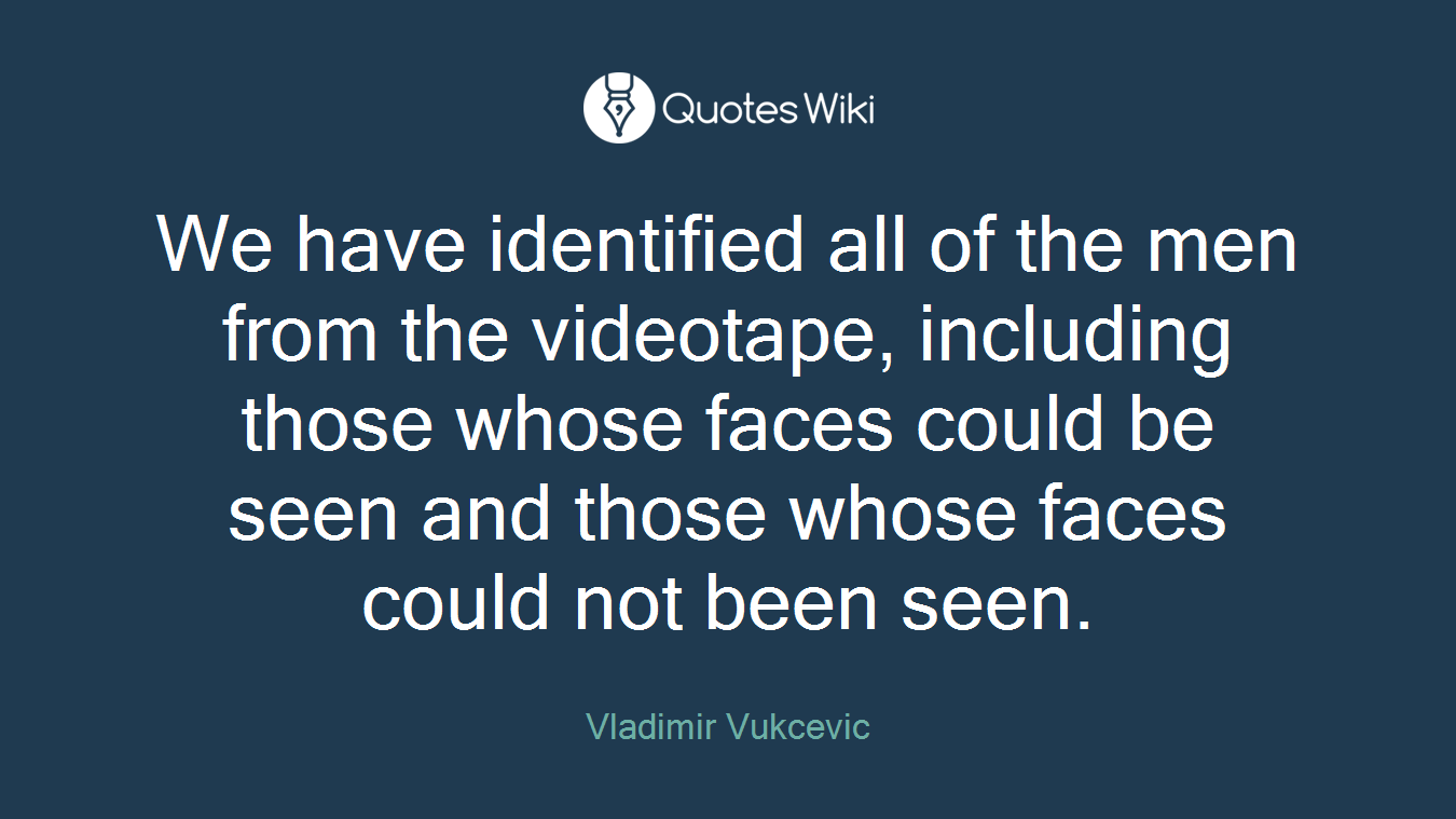 We have identified all of the men from the videotape, including those whose faces could be seen and those whose faces could not been seen.