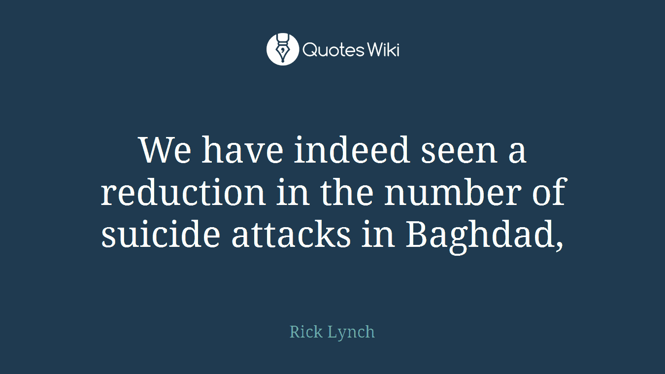 We have indeed seen a reduction in the number of suicide attacks in Baghdad,