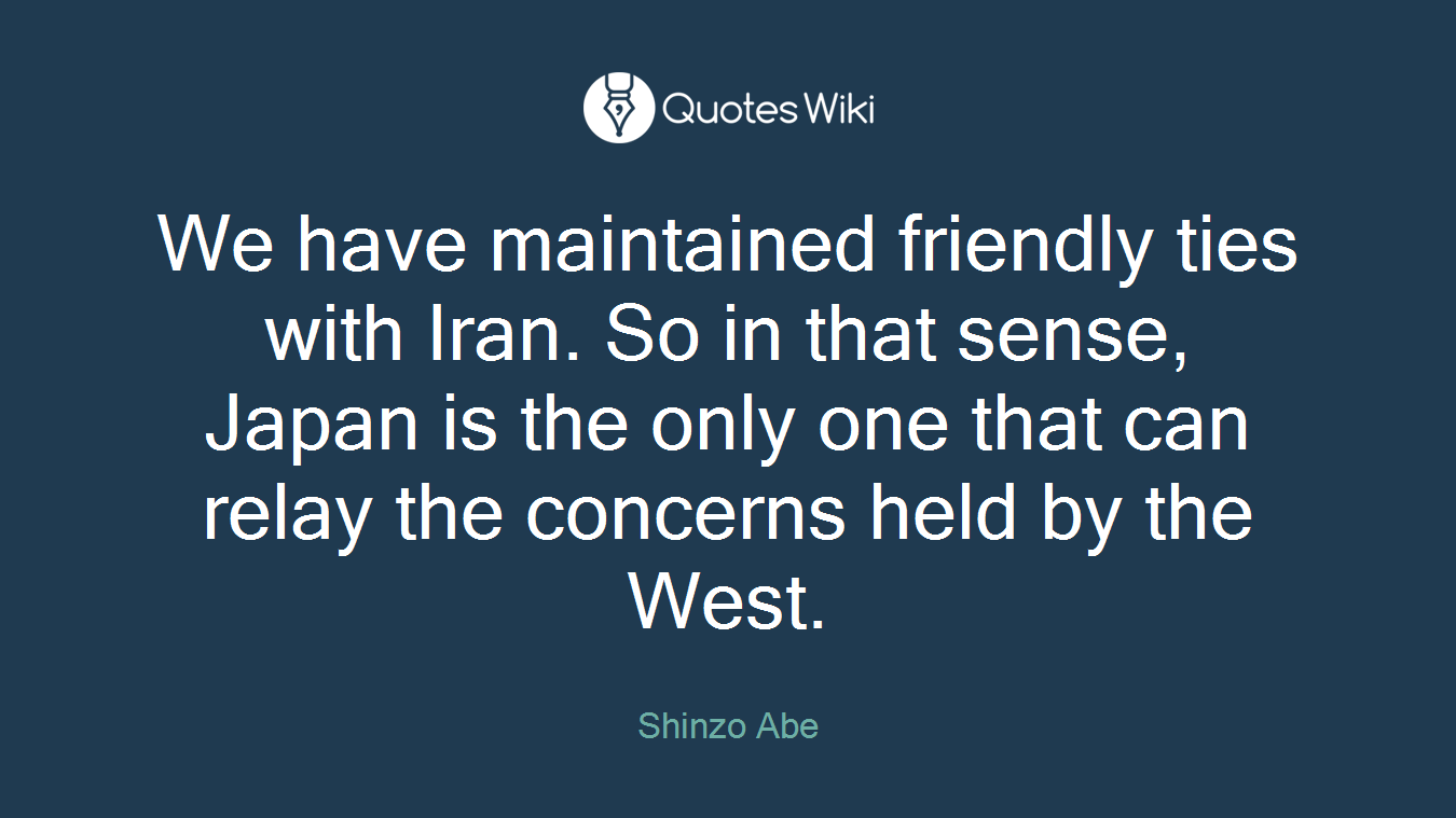 We have maintained friendly ties with Iran. So in that sense, Japan is the only one that can relay the concerns held by the West.