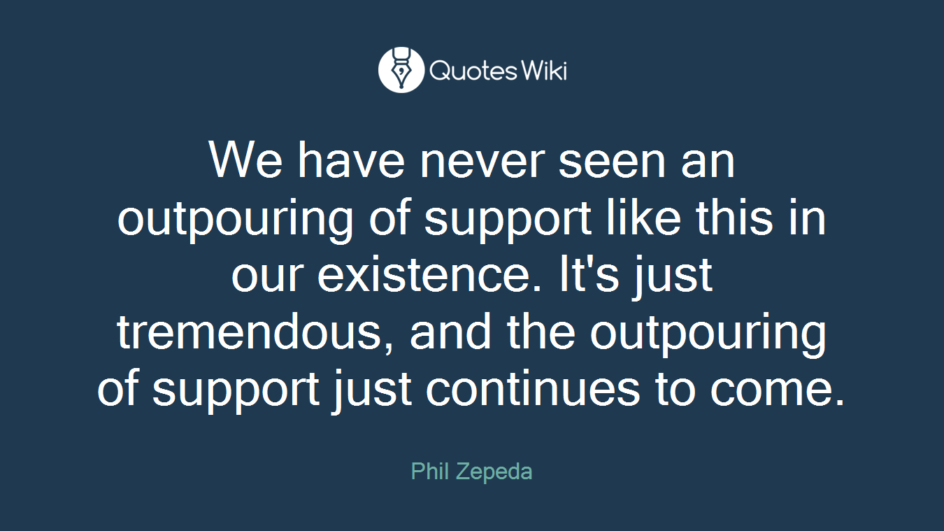 We have never seen an outpouring of support like this in our existence. It's just tremendous, and the outpouring of support just continues to come.