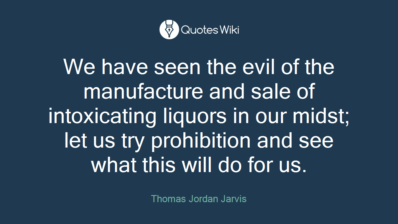 We have seen the evil of the manufacture and sale of intoxicating liquors in our midst; let us try prohibition and see what this will do for us.
