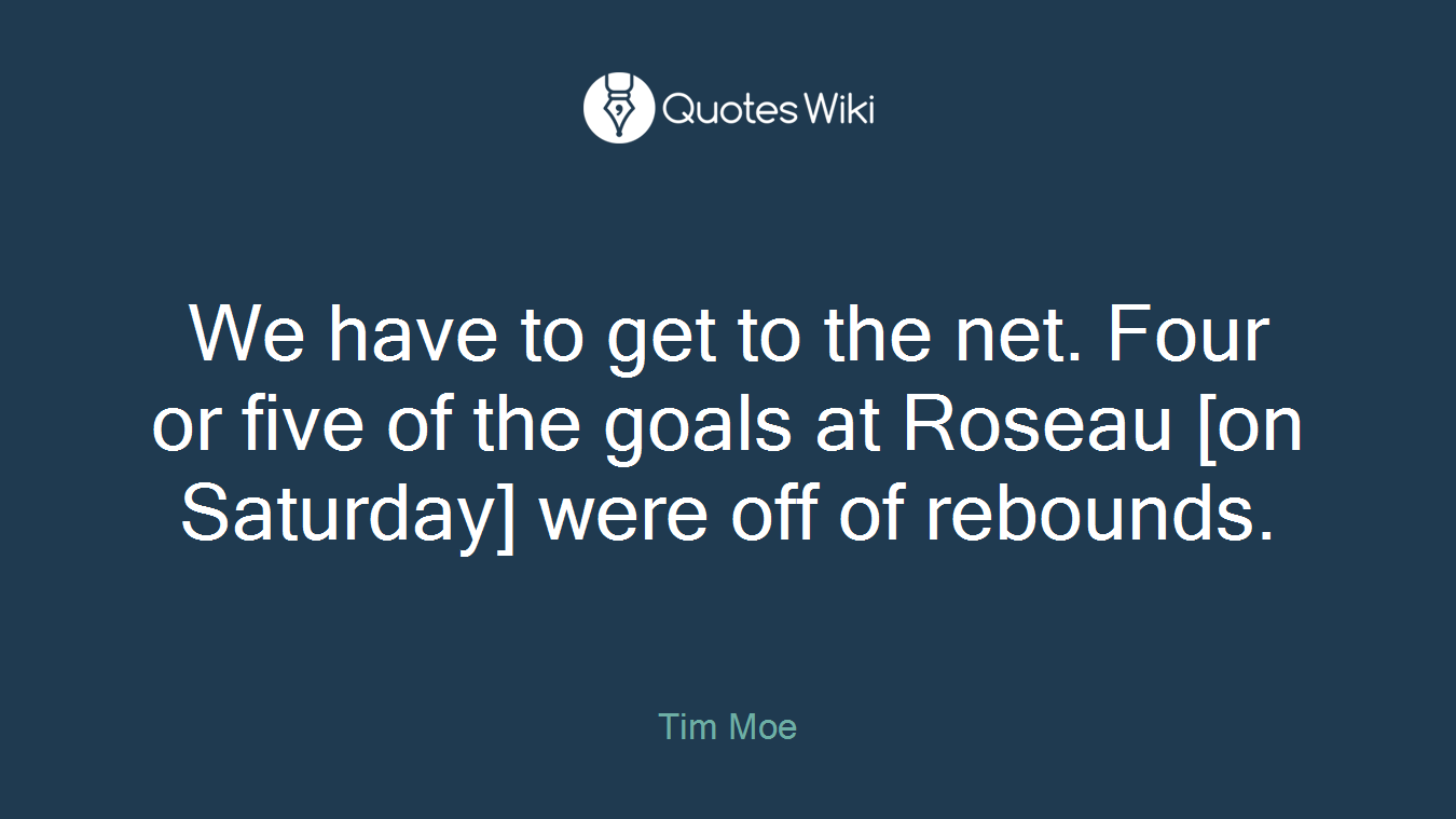 We have to get to the net. Four or five of the goals at Roseau [on Saturday] were off of rebounds.