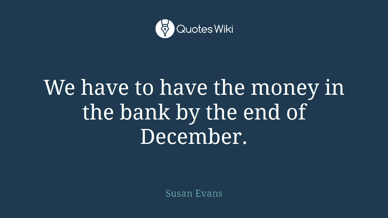 We have to have the money in the bank by the end of December.