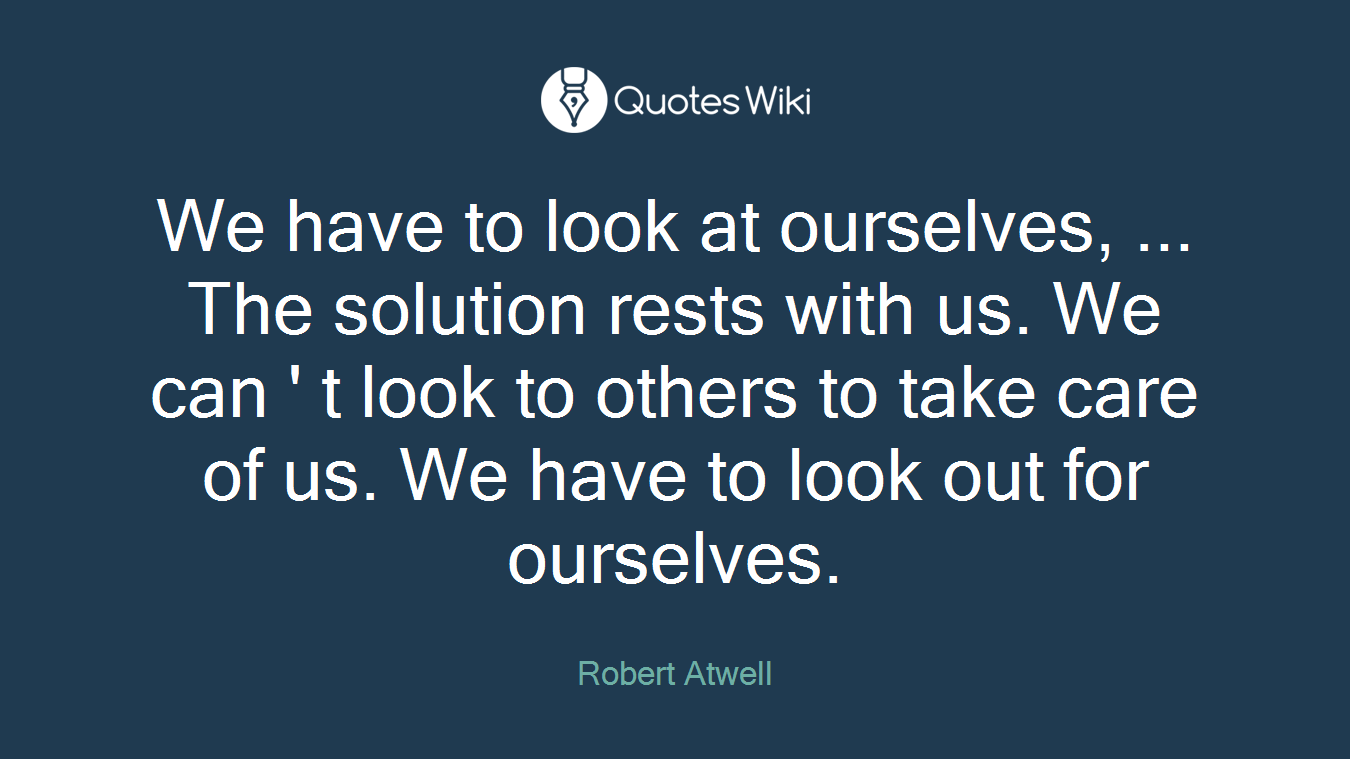 We have to look at ourselves, ... The solution rests with us. We can ' t look to others to take care of us. We have to look out for ourselves.