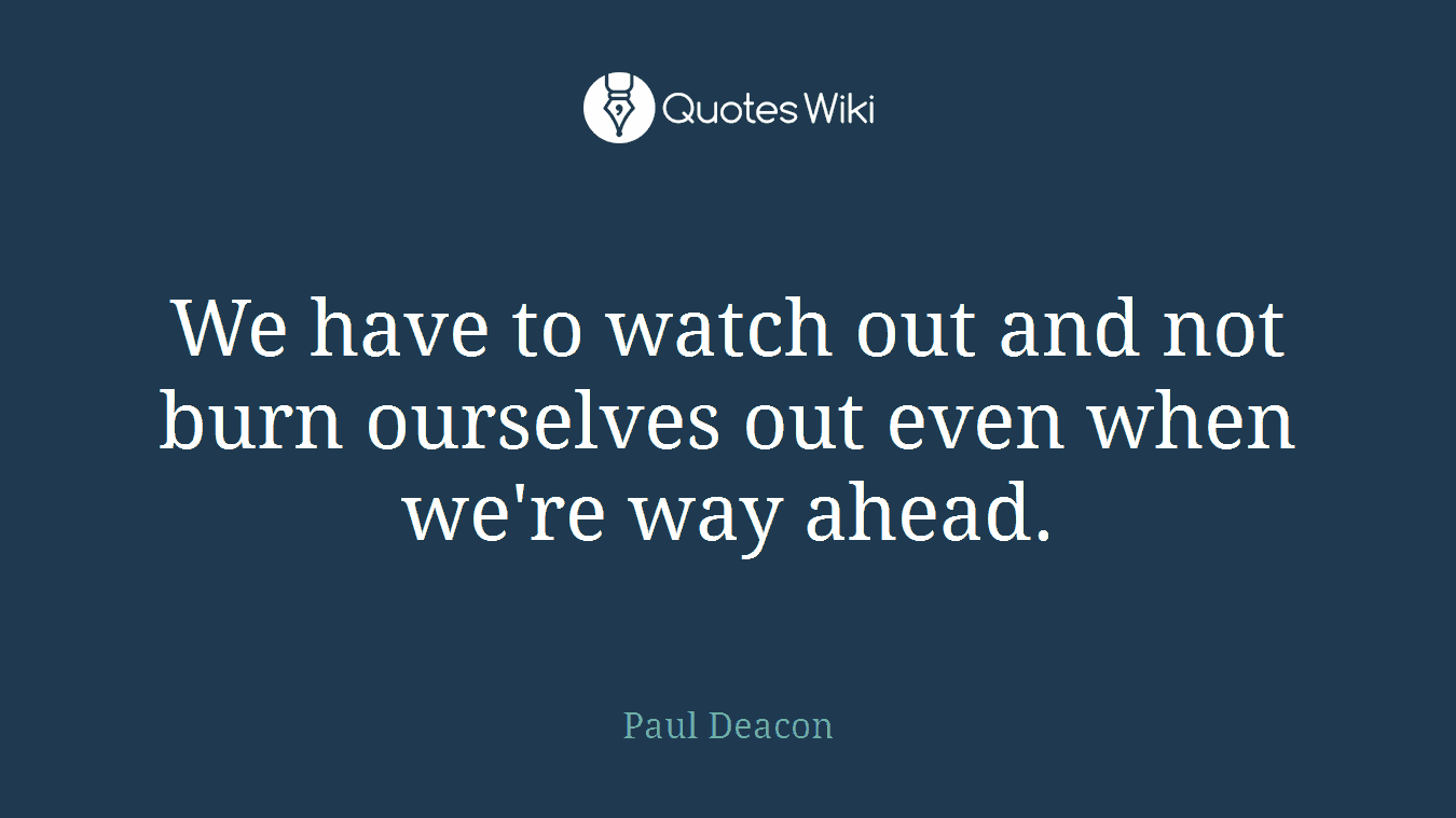 We have to watch out and not burn ourselves out even when we're way ahead.