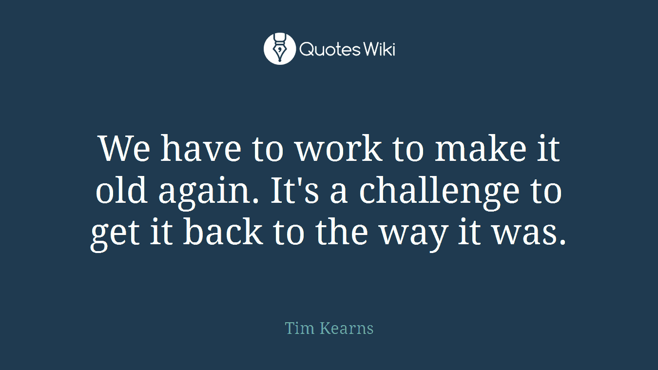 We have to work to make it old again. It's a challenge to get it back to the way it was.