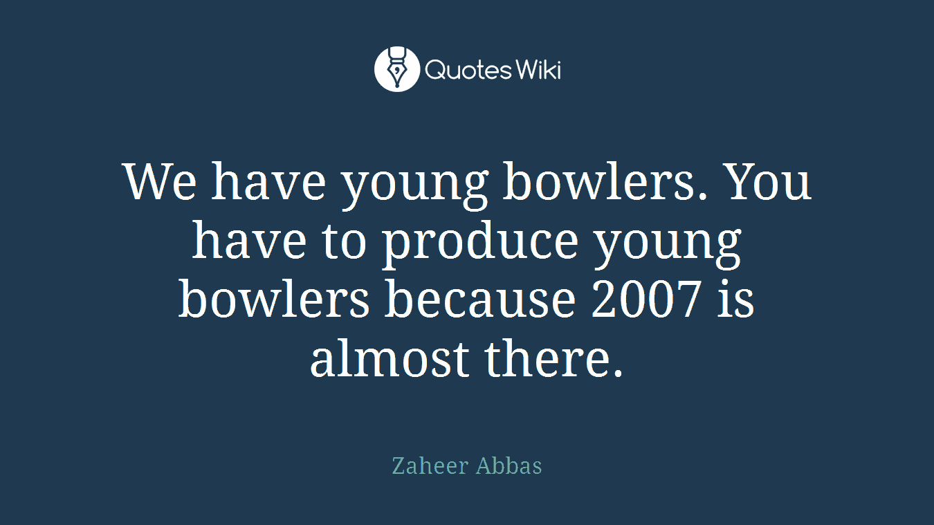 We have young bowlers. You have to produce young bowlers because 2007 is almost there.