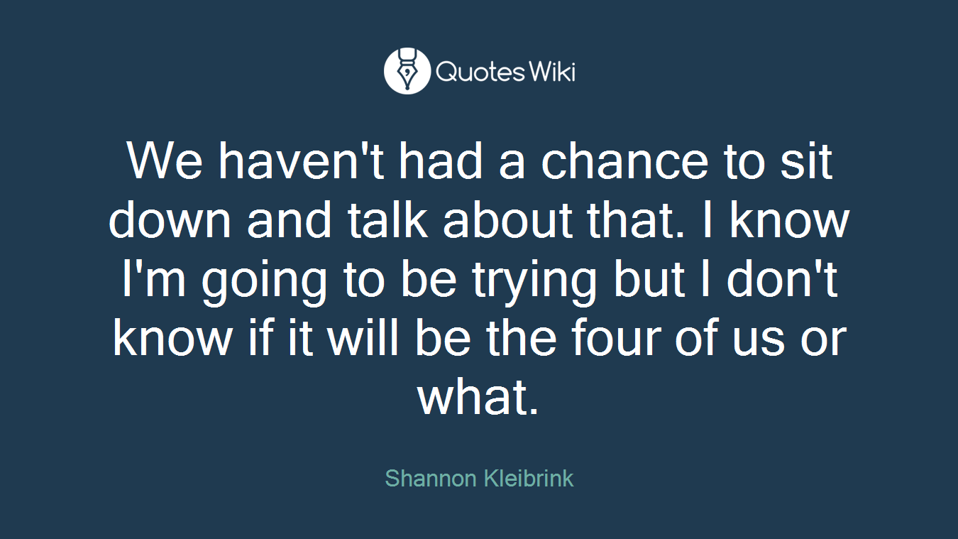 We haven't had a chance to sit down and talk about that. I know I'm going to be trying but I don't know if it will be the four of us or what.