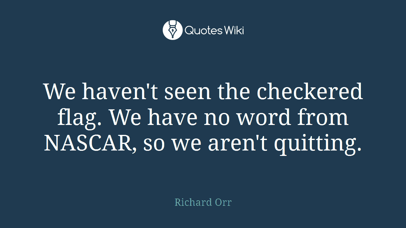 We haven't seen the checkered flag. We have no word from NASCAR, so we aren't quitting.