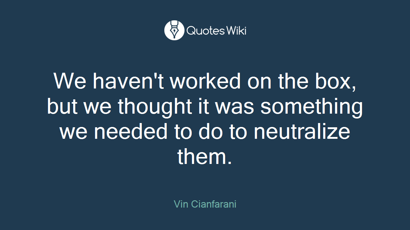 We haven't worked on the box, but we thought it was something we needed to do to neutralize them.