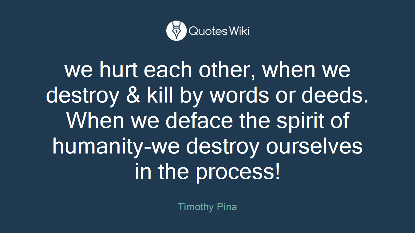 we hurt each other, when we destroy & kill by words or deeds. When we deface the spirit of humanity-we destroy ourselves in the process!