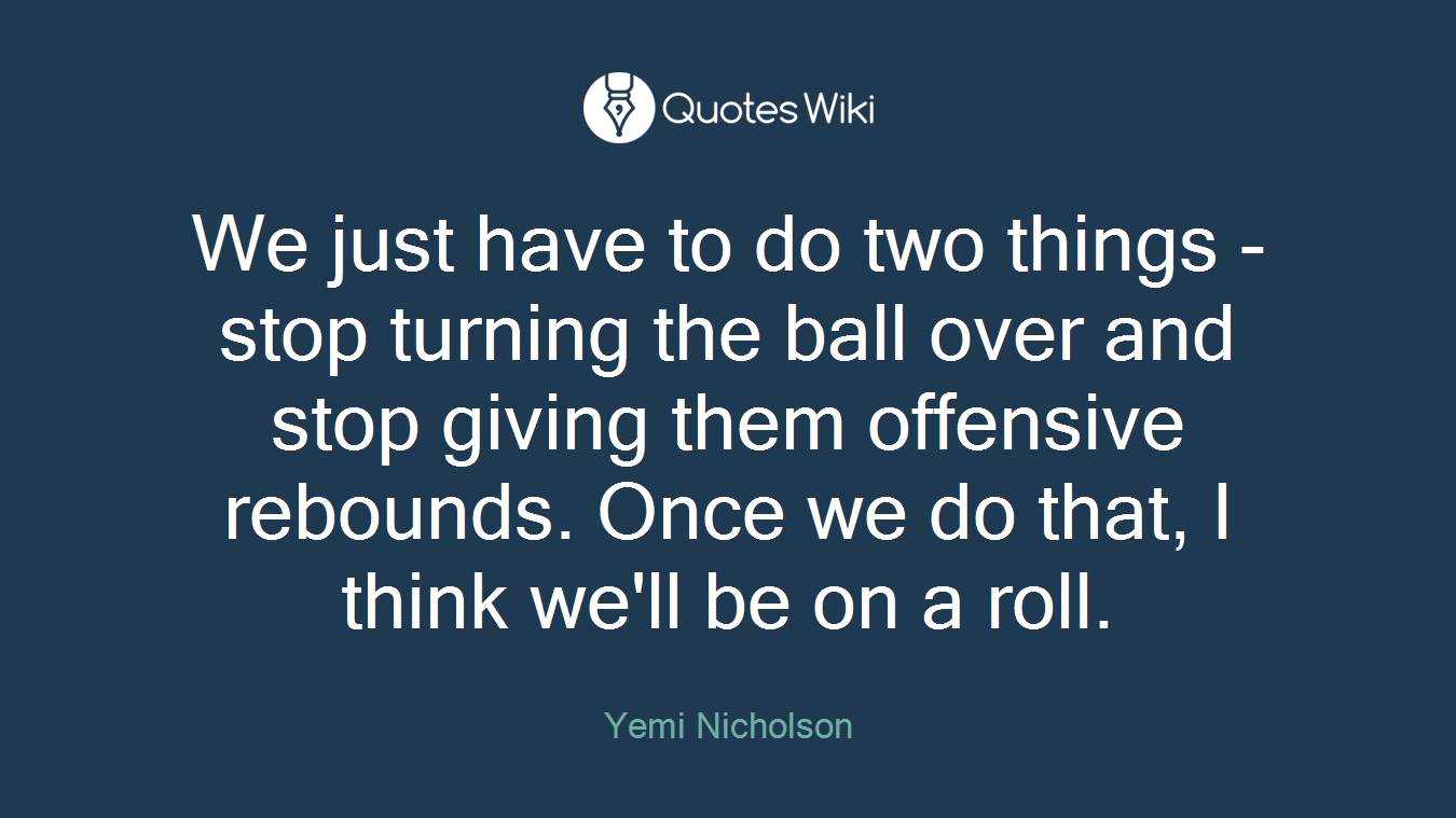 We just have to do two things - stop turning the ball over and stop giving them offensive rebounds. Once we do that, I think we'll be on a roll.