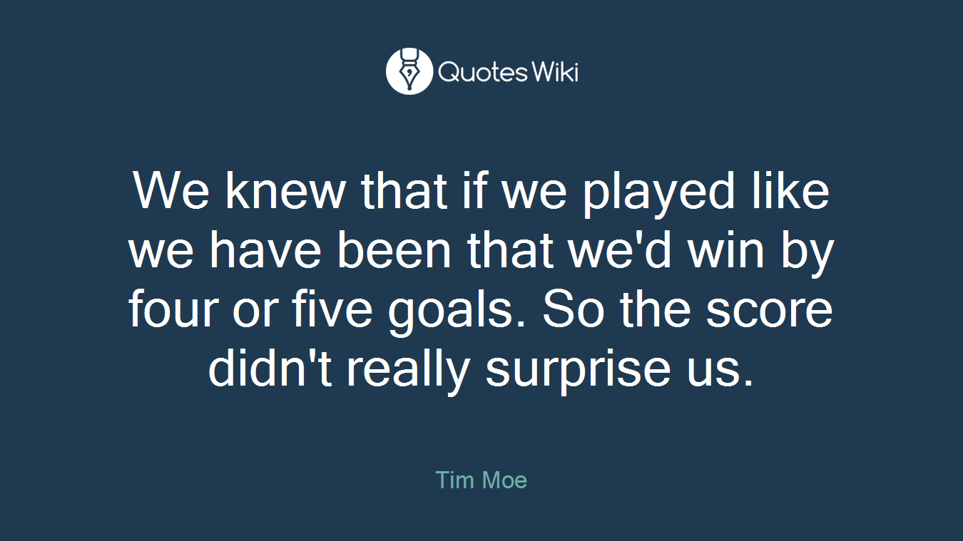 We knew that if we played like we have been that we'd win by four or five goals. So the score didn't really surprise us.