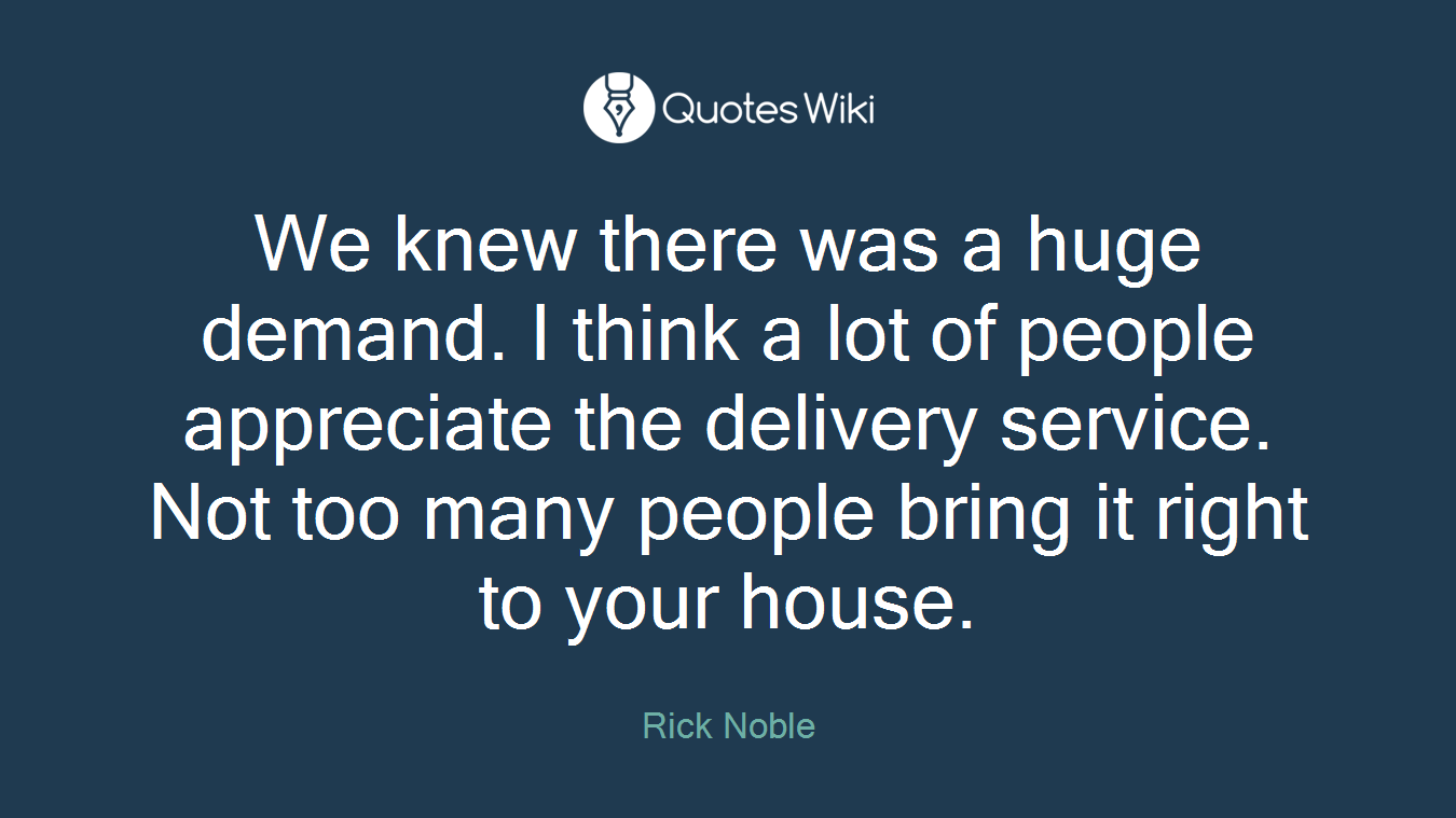 We knew there was a huge demand. I think a lot of people appreciate the delivery service. Not too many people bring it right to your house.