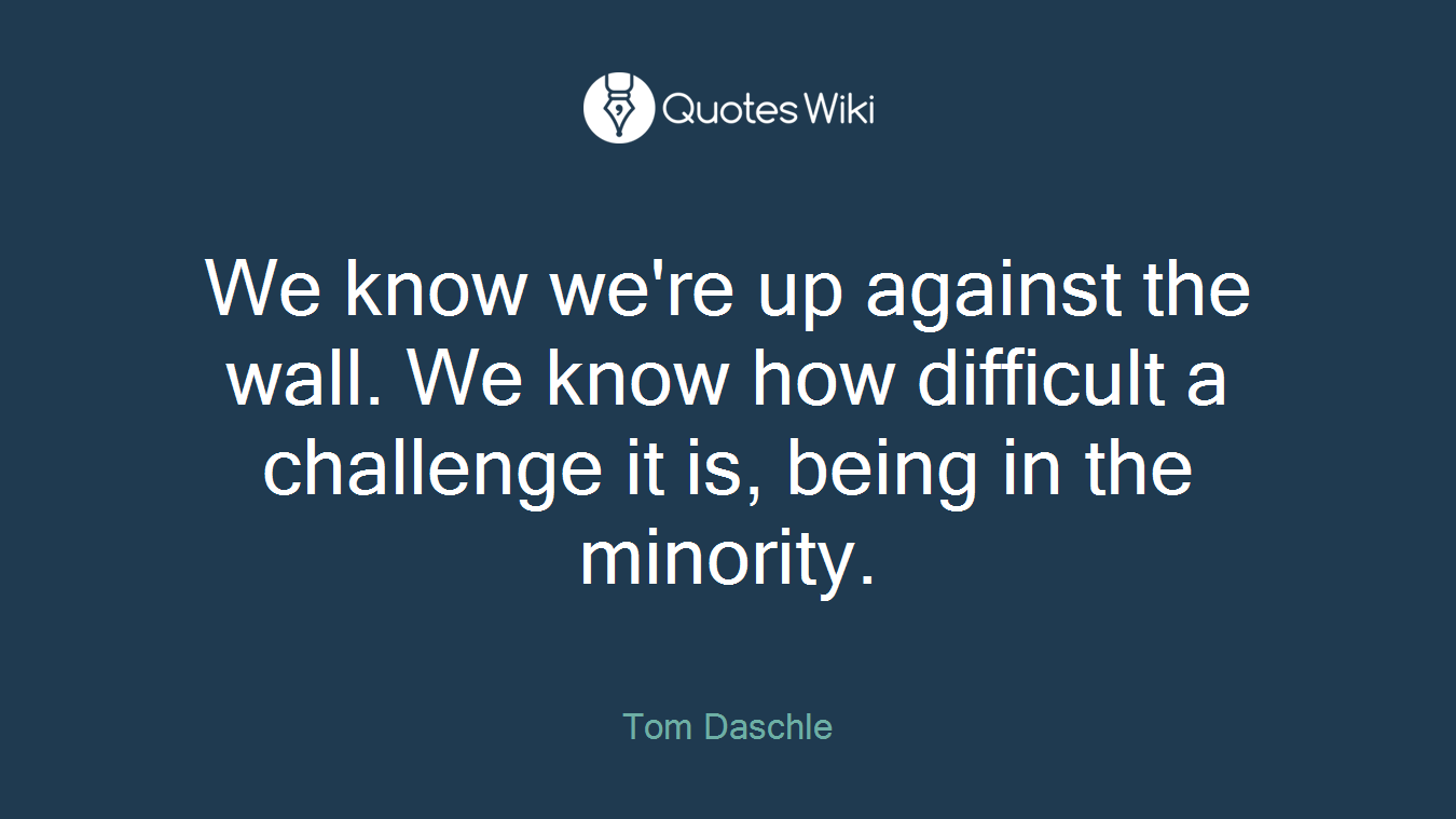 We know we're up against the wall. We know how difficult a challenge it is, being in the minority.