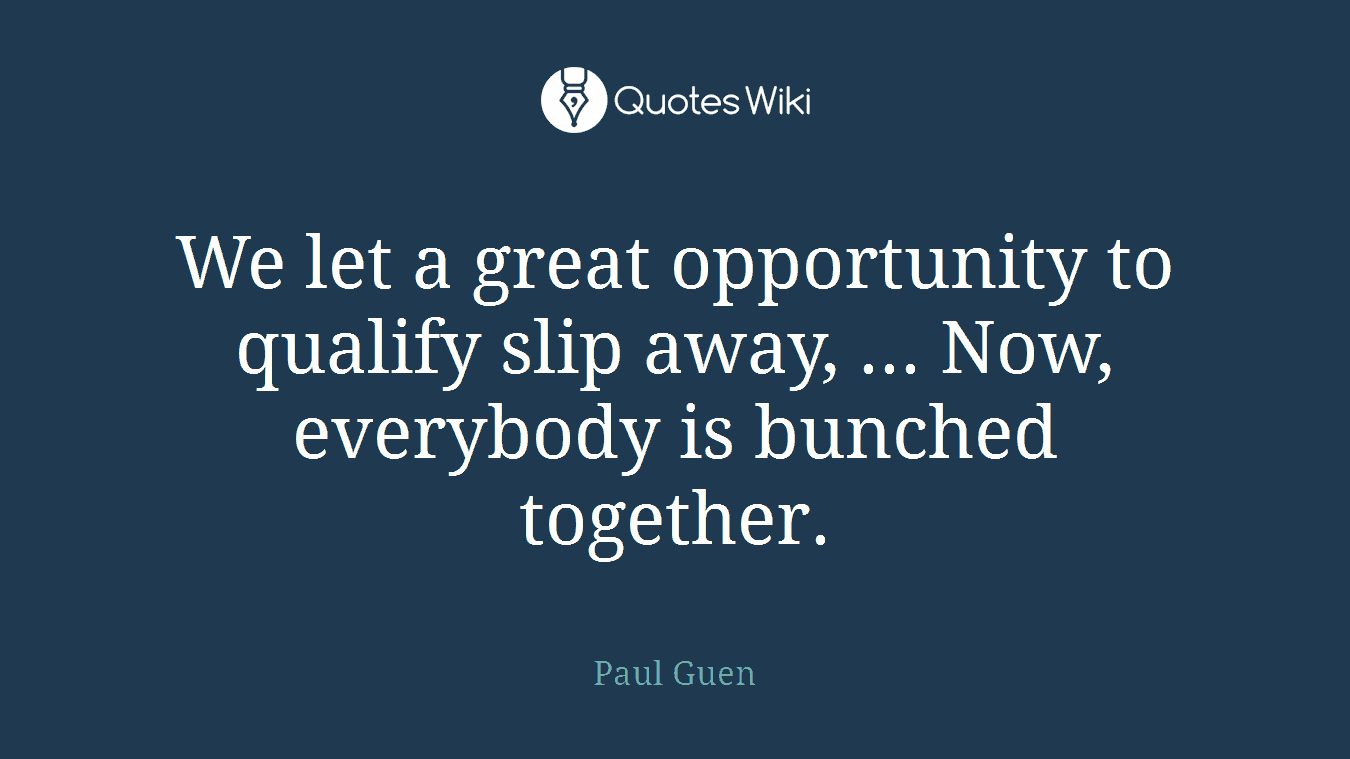 We let a great opportunity to qualify slip away, ... Now, everybody is bunched together.