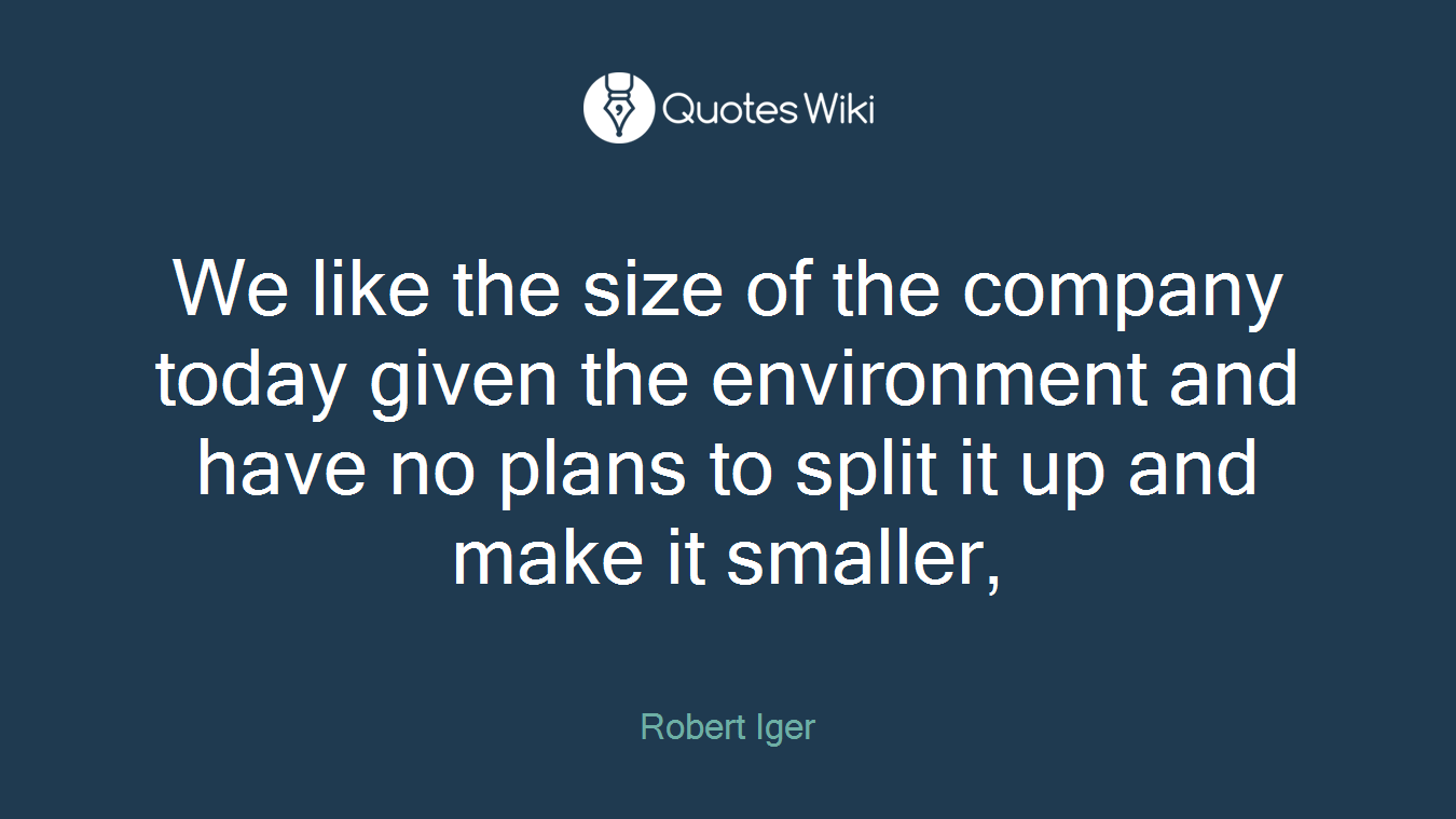 We like the size of the company today given the environment and have no plans to split it up and make it smaller,